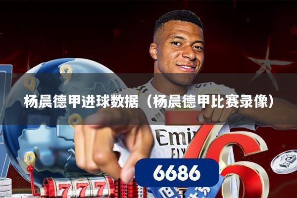 杨晨德甲进球数据（杨晨德甲比赛录像）