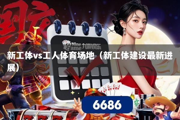 新工体vs工人体育场地（新工体建设最新进展）
